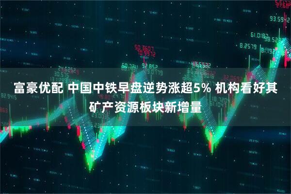 富豪优配 中国中铁早盘逆势涨超5% 机构看好其矿产资源板块新增量