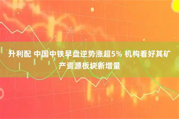 升利配 中国中铁早盘逆势涨超5% 机构看好其矿产资源板块新增量