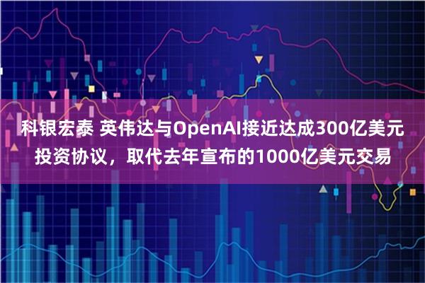 科银宏泰 英伟达与OpenAI接近达成300亿美元投资协议，取代去年宣布的1000亿美元交易