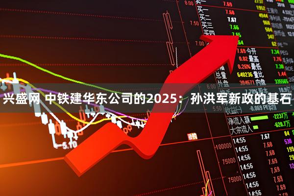 兴盛网 中铁建华东公司的2025：孙洪军新政的基石