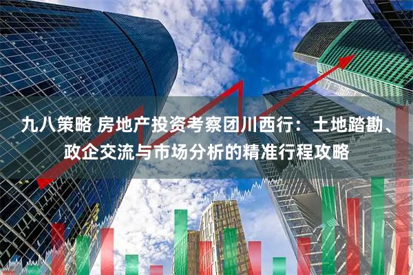 九八策略 房地产投资考察团川西行：土地踏勘、政企交流与市场分析的精准行程攻略