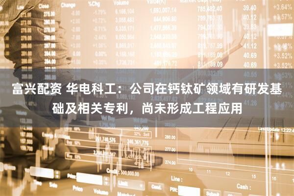 富兴配资 华电科工：公司在钙钛矿领域有研发基础及相关专利，尚未形成工程应用