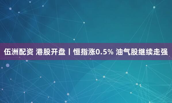 伍洲配资 港股开盘丨恒指涨0.5% 油气股继续走强