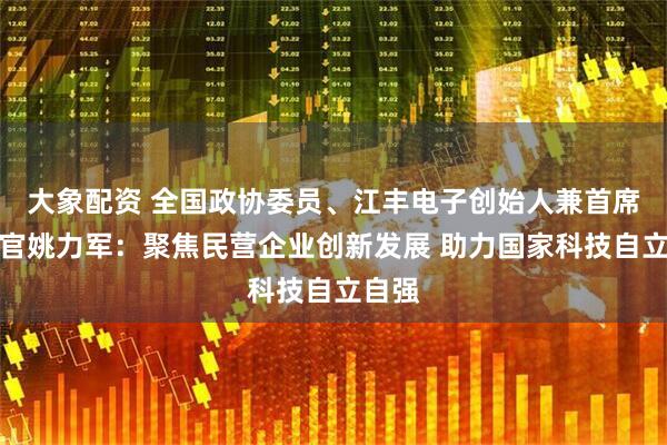 大象配资 全国政协委员、江丰电子创始人兼首席技术官姚力军：聚焦民营企业创新发展 助力国家科技自立自强