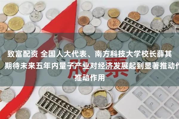 致富配资 全国人大代表、南方科技大学校长薛其坤：期待未来五年内量子产业对经济发展起到显著推动作用