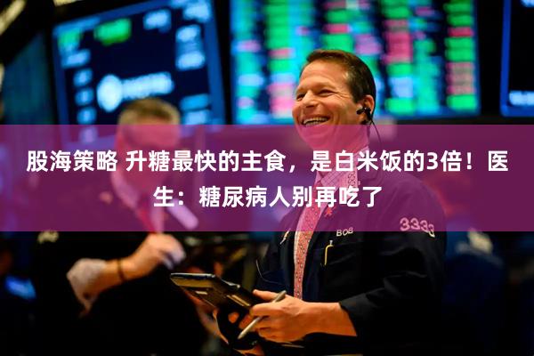 股海策略 升糖最快的主食，是白米饭的3倍！医生：糖尿病人别再吃了