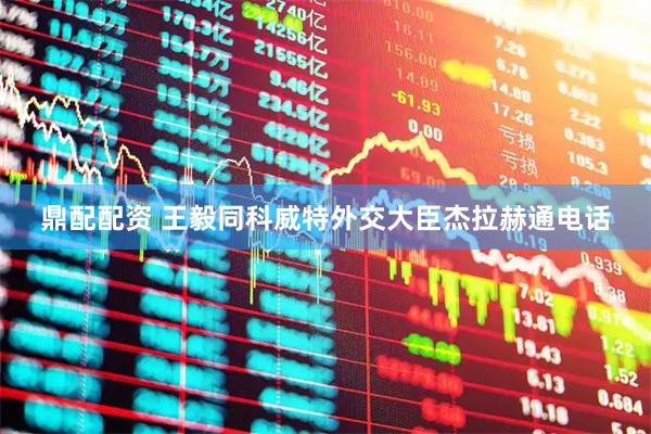 鼎配配资 王毅同科威特外交大臣杰拉赫通电话