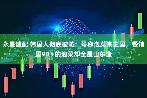 永星速配 韩国人彻底破防：号称泡菜宗主国，餐馆里90%的泡菜却全是山东造