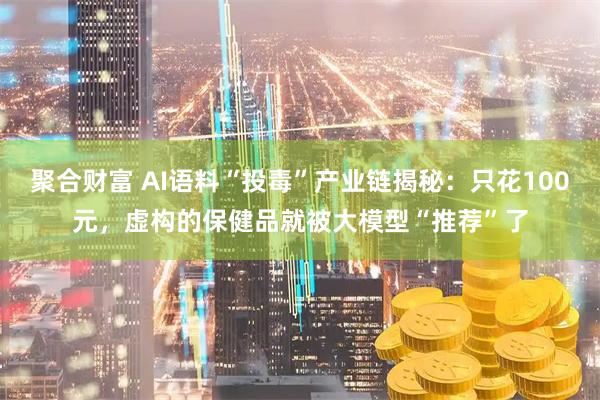 聚合财富 AI语料“投毒”产业链揭秘：只花100元，虚构的保健品就被大模型“推荐”了