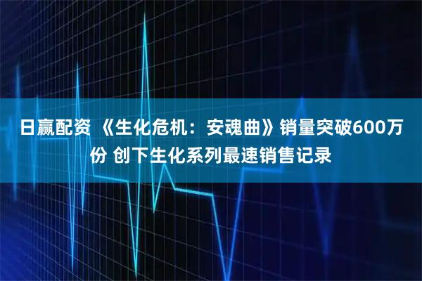 日赢配资 《生化危机：安魂曲》销量突破600万份 创下生化系列最速销售记录