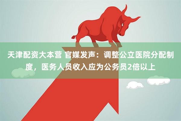 天津配资大本营 官媒发声：调整公立医院分配制度，医务人员收入应为公务员2倍以上