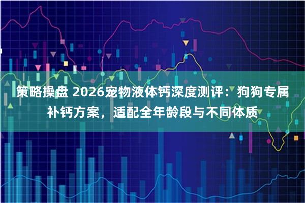 策略操盘 2026宠物液体钙深度测评：狗狗专属补钙方案，适配全年龄段与不同体质