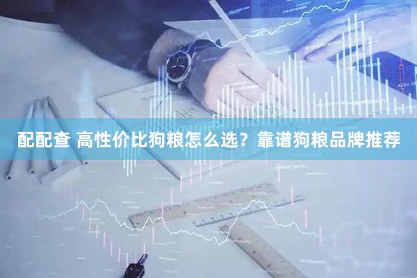配配查 高性价比狗粮怎么选？靠谱狗粮品牌推荐