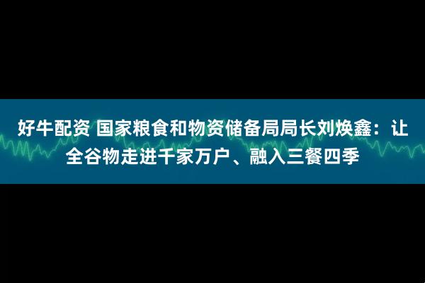 好牛配资 国家粮食和物资储备局局长刘焕鑫：让全谷物走进千家万户、融入三餐四季