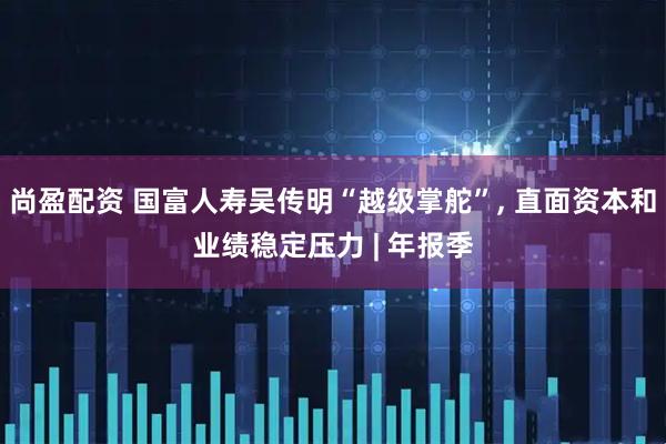 尚盈配资 国富人寿吴传明“越级掌舵”, 直面资本和业绩稳定压力 | 年报季