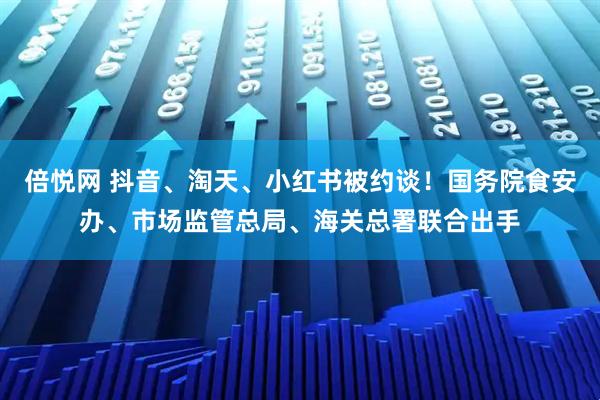 倍悦网 抖音、淘天、小红书被约谈！国务院食安办、市场监管总局、海关总署联合出手