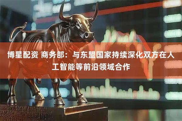 博星配资 商务部：与东盟国家持续深化双方在人工智能等前沿领域合作