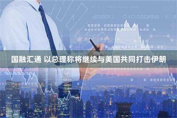 国融汇通 以总理称将继续与美国共同打击伊朗