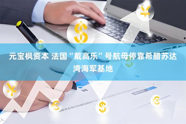 元宝枫资本 法国“戴高乐”号航母停靠希腊苏达湾海军基地