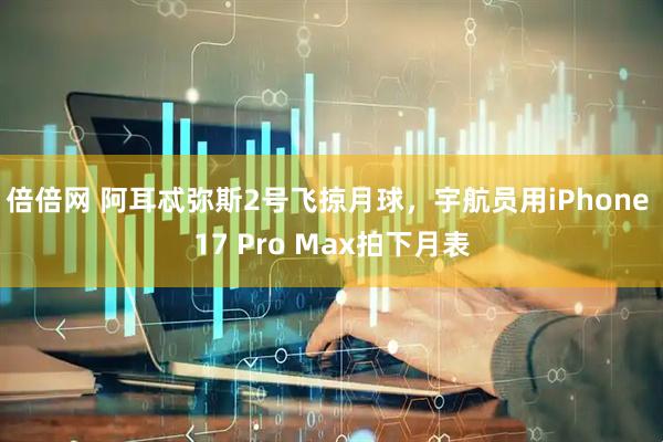 倍倍网 阿耳忒弥斯2号飞掠月球，宇航员用iPhone 17 Pro Max拍下月表