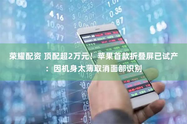 荣耀配资 顶配超2万元！苹果首款折叠屏已试产：因机身太薄取消面部识别