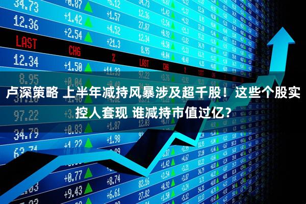 卢深策略 上半年减持风暴涉及超千股！这些个股实控人套现 谁减持市值过亿？