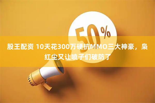 股王配资 10天花300万硬抗MMO三大神豪，枭红尘又让喷子们破防了
