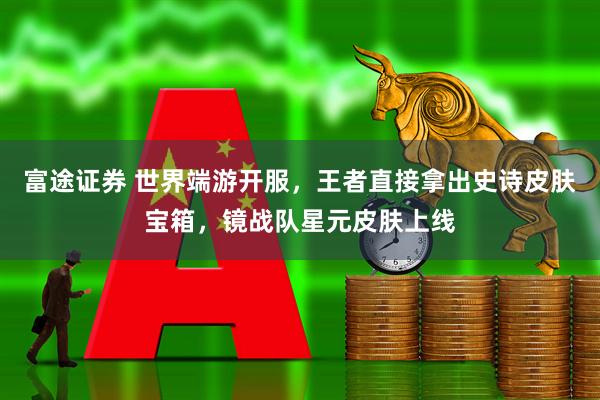 富途证券 世界端游开服，王者直接拿出史诗皮肤宝箱，镜战队星元皮肤上线