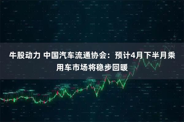 牛股动力 中国汽车流通协会：预计4月下半月乘用车市场将稳步回暖
