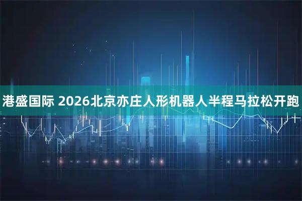 港盛国际 2026北京亦庄人形机器人半程马拉松开跑
