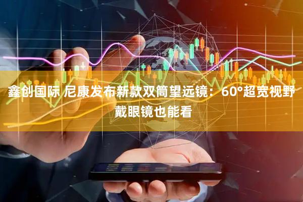 鑫创国际 尼康发布新款双筒望远镜：60°超宽视野 戴眼镜也能看