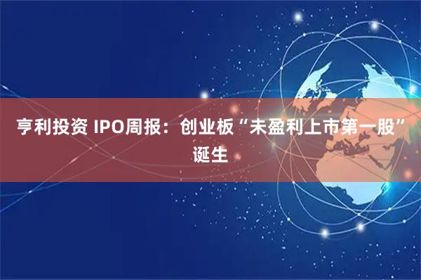 亨利投资 IPO周报：创业板“未盈利上市第一股”诞生