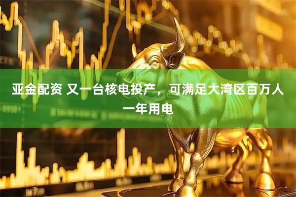亚金配资 又一台核电投产，可满足大湾区百万人一年用电