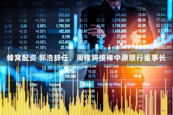 蜂窝配资 郭浩辞任，周锋将接棒中原银行董事长