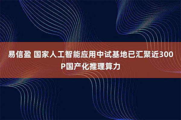 易信盈 国家人工智能应用中试基地已汇聚近300P国产化推理算力