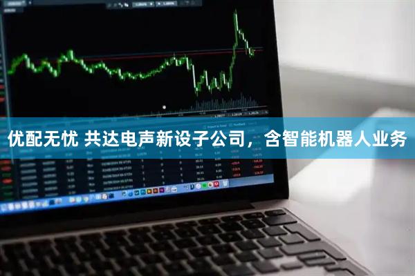 优配无忧 共达电声新设子公司，含智能机器人业务