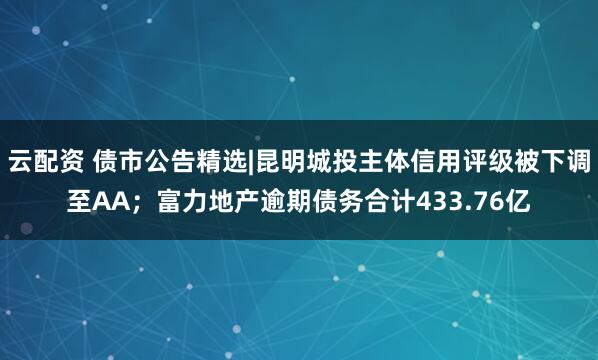 云配资 债市公告精选|昆明城投主体信用评级被下调至AA；富力地产逾期债务合计433.76亿