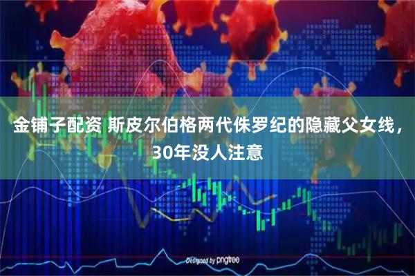 金铺子配资 斯皮尔伯格两代侏罗纪的隐藏父女线，30年没人注意