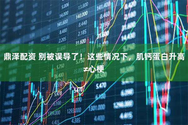 鼎泽配资 别被误导了！这些情况下，肌钙蛋白升高≠心梗