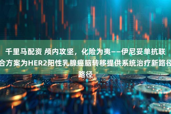 千里马配资 颅内攻坚，化险为夷——伊尼妥单抗联合方案为HER2阳性乳腺癌脑转移提供系统治疗新路径