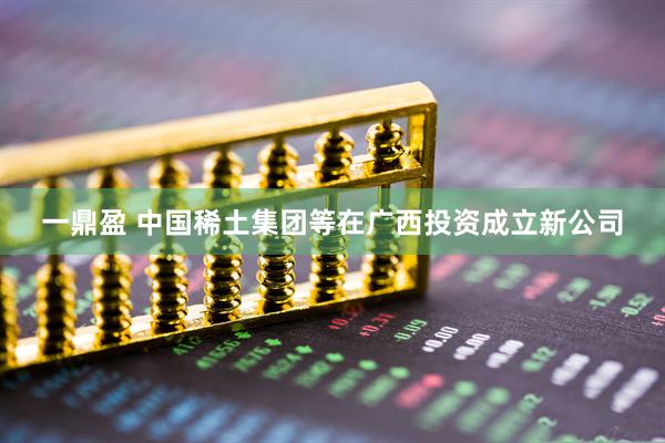 一鼎盈 中国稀土集团等在广西投资成立新公司