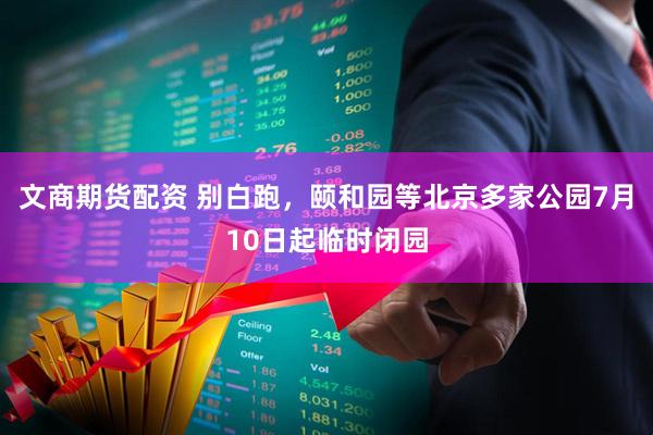 文商期货配资 别白跑,颐和园等北京多家公园7月10日起临时闭园