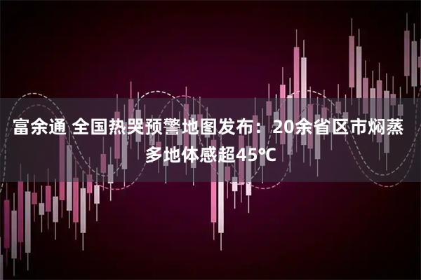 富余通 全国热哭预警地图发布:20余省区市焖蒸 多地体感超45℃
