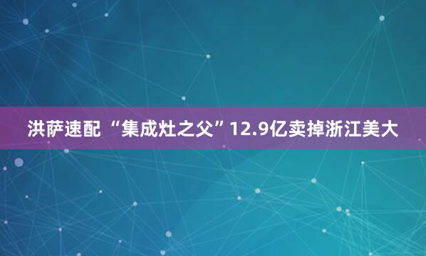 洪萨速配 “集成灶之父”12.9亿卖掉浙江美大