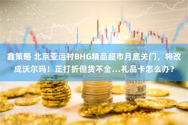 鑫策略 北京亚运村BHG精品超市月底关门，将改成沃尔玛！正打折但货不全…礼品卡怎么办？