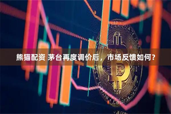 熊猫配资 茅台再度调价后，市场反馈如何？