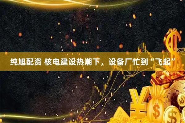 纯旭配资 核电建设热潮下，设备厂忙到“飞起”