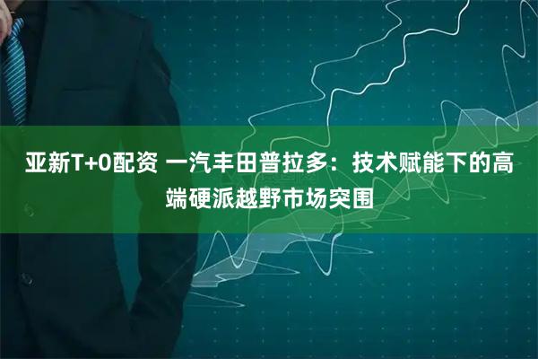 亚新T+0配资 一汽丰田普拉多:技术赋能下的高端硬派越野市场突围