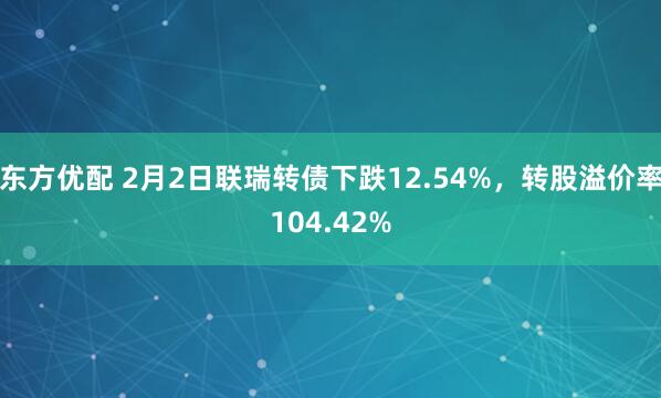东方优配 2月2日联瑞转债下跌12.54%，转股溢价率104.42%