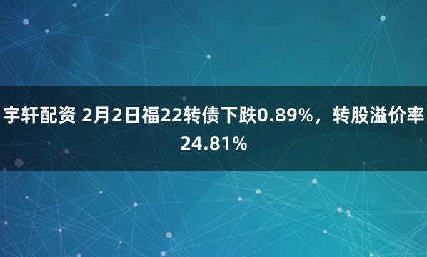 宇轩配资 2月2日福22转债下跌0.89%，转股溢价率24.81%